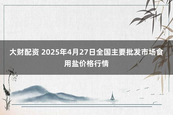 大财配资 2025年4月27日全国主要批发市场食用盐价格行情