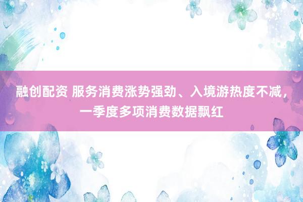 融创配资 服务消费涨势强劲、入境游热度不减，一季度多项消费数据飘红