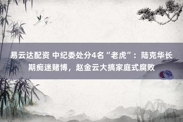 易云达配资 中纪委处分4名“老虎”：陆克华长期痴迷赌博，赵金云大搞家庭式腐败