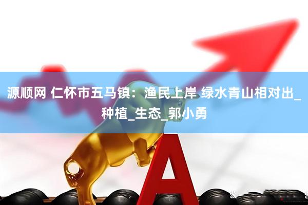 源顺网 仁怀市五马镇：渔民上岸 绿水青山相对出_种植_生态_郭小勇