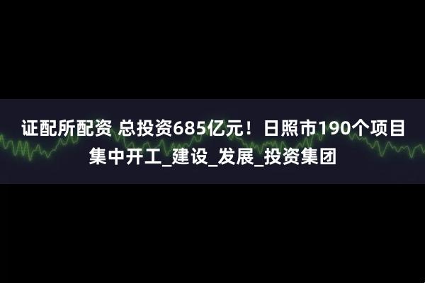 证配所配资 总投资685亿元！日照市190个项目集中开工_建设_发展_投资集团