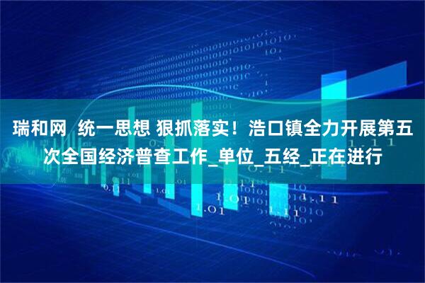 瑞和网  统一思想 狠抓落实！浩口镇全力开展第五次全国经济普查工作_单位_五经_正在进行