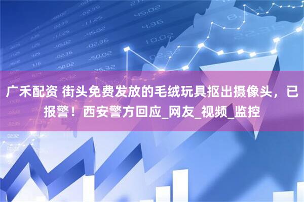 广禾配资 街头免费发放的毛绒玩具抠出摄像头，已报警！西安警方回应_网友_视频_监控