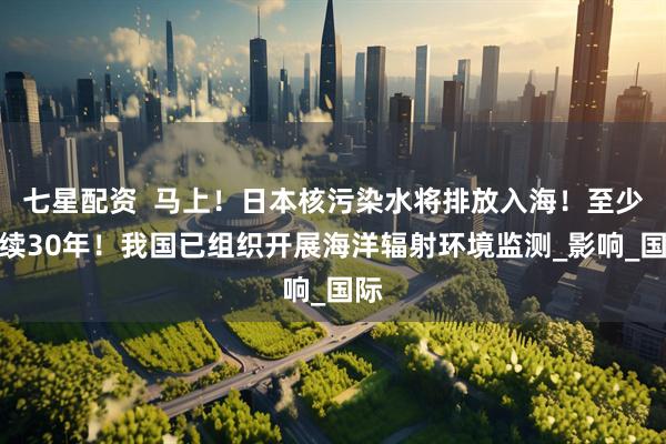 七星配资  马上！日本核污染水将排放入海！至少持续30年！我国已组织开展海洋辐射环境监测_影响_国际