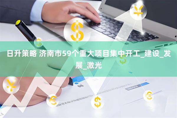 日升策略 济南市59个重大项目集中开工_建设_发展_激光