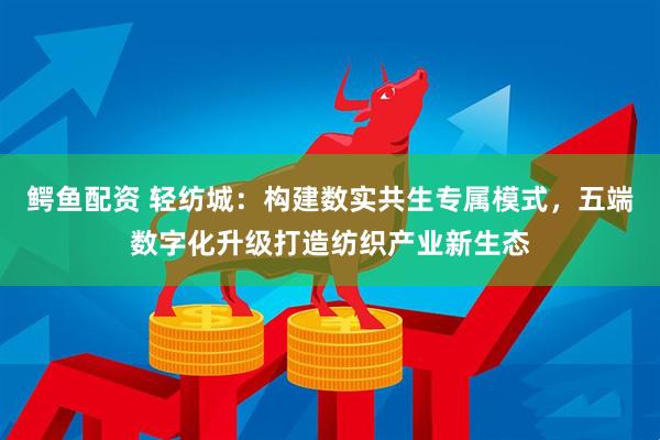 鳄鱼配资 轻纺城：构建数实共生专属模式，五端数字化升级打造纺织产业新生态