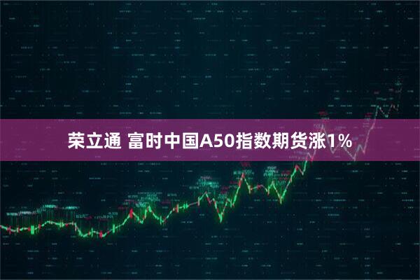荣立通 富时中国A50指数期货涨1%