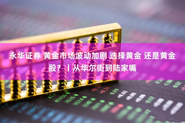 永华证券 黄金市场波动加剧 选择黄金 还是黄金股？丨从华尔街到陆家嘴