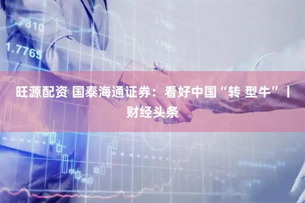 旺源配资 国泰海通证券：看好中国“转 型牛”丨财经头条