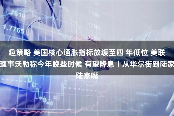 趣策略 美国核心通胀指标放缓至四 年低位 美联储理事沃勒称今年晚些时候 有望降息丨从华尔街到陆家嘴