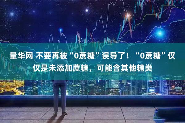 量华网 不要再被“0蔗糖”误导了！“0蔗糖”仅仅是未添加蔗糖，可能含其他糖类