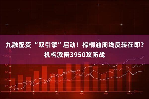 九融配资 “双引擎”启动！棕榈油周线反转在即？机构激辩3950攻防战