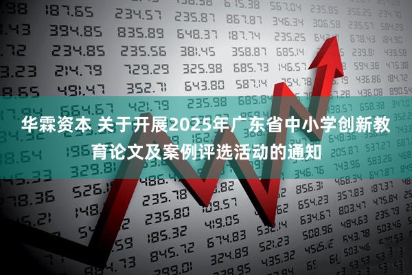 华霖资本 关于开展2025年广东省中小学创新教育论文及案例评选活动的通知