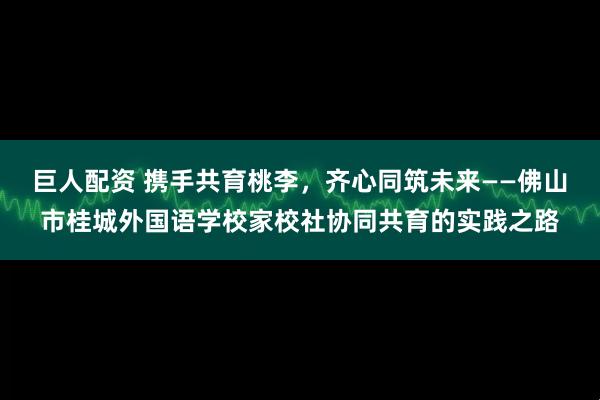 巨人配资 携手共育桃李，齐心同筑未来——佛山市桂城外国语学校家校社协同共育的实践之路