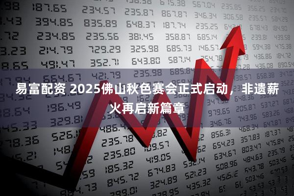 易富配资 2025佛山秋色赛会正式启动，非遗薪火再启新篇章