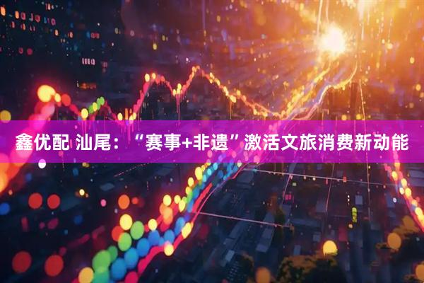 鑫优配 汕尾：“赛事+非遗”激活文旅消费新动能