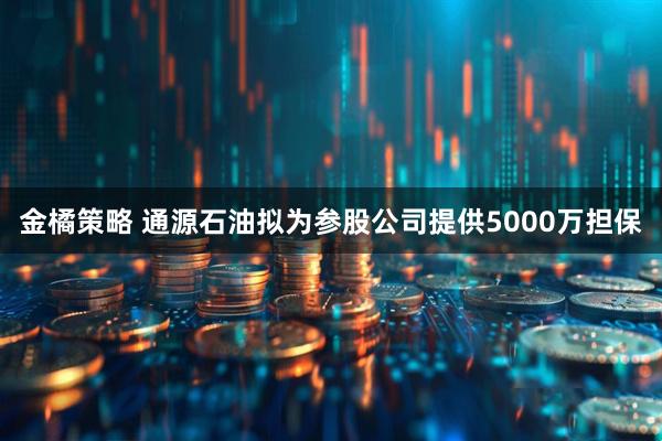 金橘策略 通源石油拟为参股公司提供5000万担保