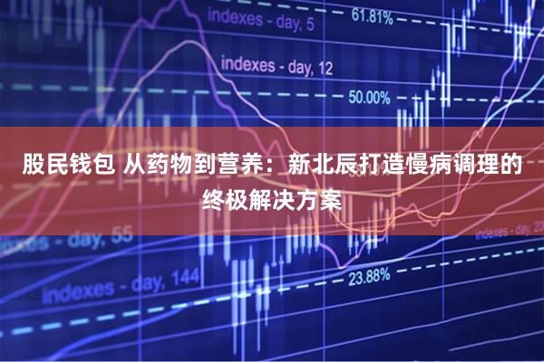 股民钱包 从药物到营养：新北辰打造慢病调理的终极解决方案