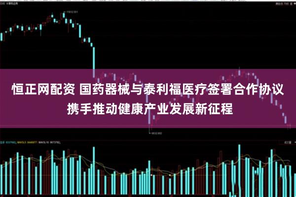 恒正网配资 国药器械与泰利福医疗签署合作协议 携手推动健康产业发展新征程
