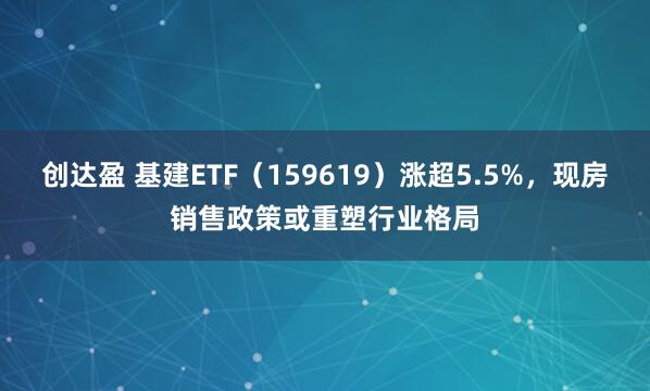 创达盈 基建ETF（159619）涨超5.5%，现房销售政策或重塑行业格局