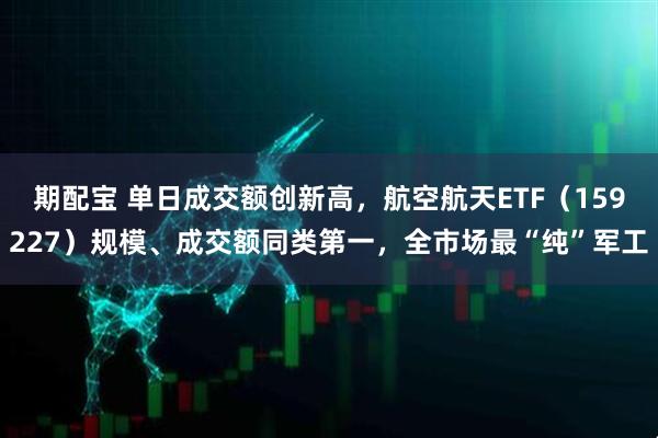 期配宝 单日成交额创新高，航空航天ETF（159227）规模、成交额同类第一，全市场最“纯”军工