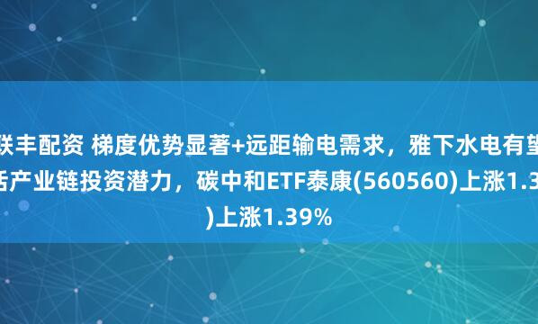 联丰配资 梯度优势显著+远距输电需求，雅下水电有望激活产业链投资潜力，碳中和ETF泰康(560560)上涨1.39%