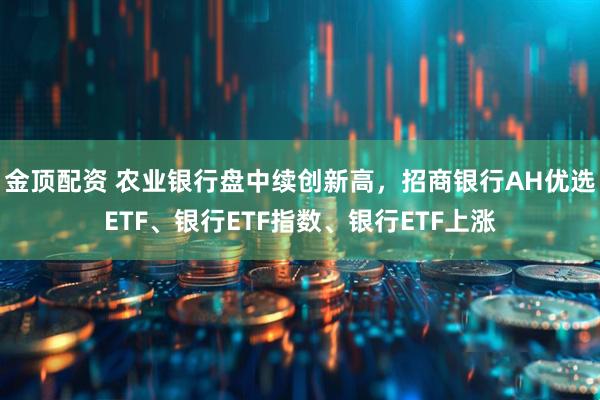 金顶配资 农业银行盘中续创新高，招商银行AH优选ETF、银行ETF指数、银行ETF上涨