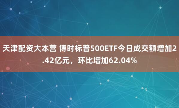 天津配资大本营 博时标普500ETF今日成交额增加2.42亿元，环比增加62.04%
