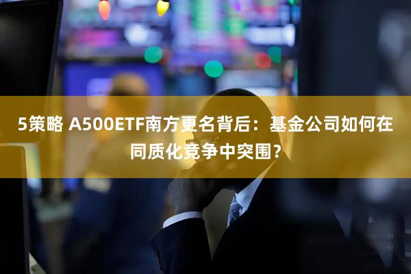 5策略 A500ETF南方更名背后：基金公司如何在同质化竞争中突围？