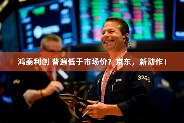 鸿泰利创 普遍低于市场价？京东，新动作！