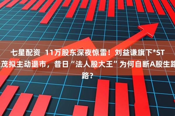 七星配资  11万股东深夜惊雷！刘益谦旗下*ST天茂拟主动退市，昔日“法人股大王”为何自断A股生路？