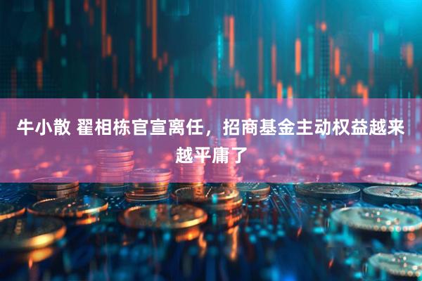 牛小散 翟相栋官宣离任，招商基金主动权益越来越平庸了