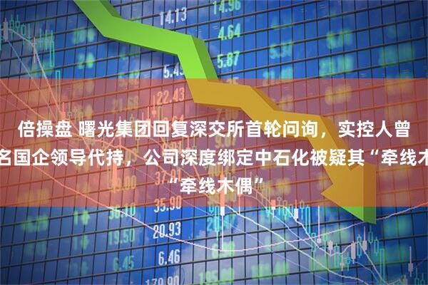 倍操盘 曙光集团回复深交所首轮问询，实控人曾替7名国企领导代持，公司深度绑定中石化被疑其“牵线木偶”