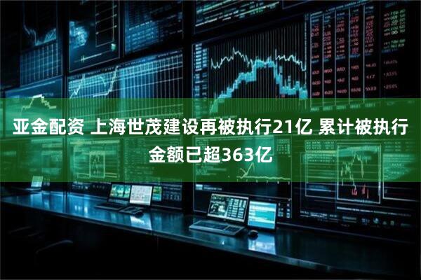 亚金配资 上海世茂建设再被执行21亿 累计被执行金额已超363亿