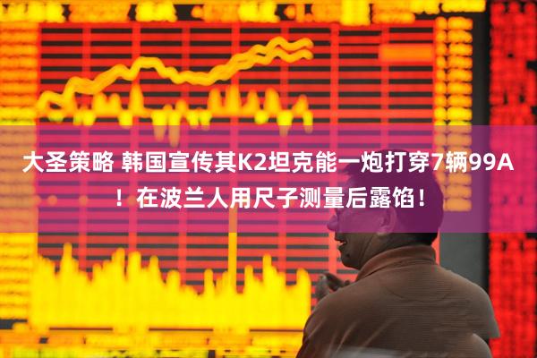 大圣策略 韩国宣传其K2坦克能一炮打穿7辆99A！在波兰人用尺子测量后露馅！