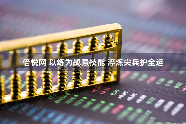 倍悦网 以练为战强技能 淬炼尖兵护全运
