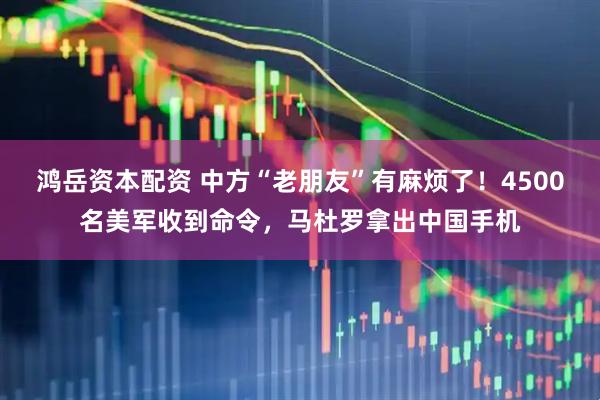 鸿岳资本配资 中方“老朋友”有麻烦了！4500名美军收到命令，马杜罗拿出中国手机