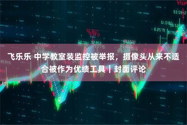 飞乐乐 中学教室装监控被举报，摄像头从来不适合被作为优绩工具｜封面评论