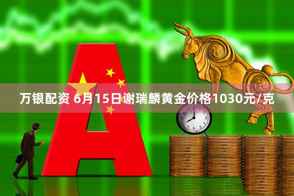 万银配资 6月15日谢瑞麟黄金价格1030元/克
