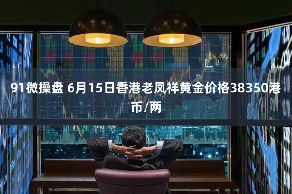 91微操盘 6月15日香港老凤祥黄金价格38350港币/两