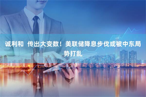 诚利和  传出大变数！美联储降息步伐或被中东局势打乱