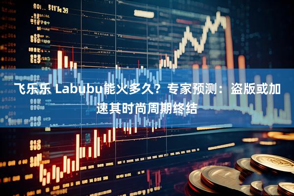 飞乐乐 Labubu能火多久？专家预测：盗版或加速其时尚周期终结