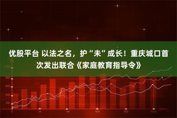 优股平台 以法之名，护“未”成长！重庆城口首次发出联合《家庭教育指导令》