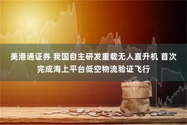 美港通证券 我国自主研发重载无人直升机 首次完成海上平台低空物流验证飞行