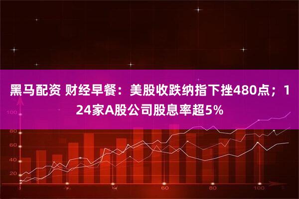 黑马配资 财经早餐：美股收跌纳指下挫480点；124家A股公司股息率超5%