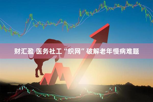 财汇盈 医务社工“织网”破解老年慢病难题