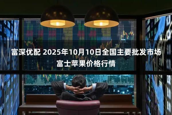 富深优配 2025年10月10日全国主要批发市场富士苹果价格行情