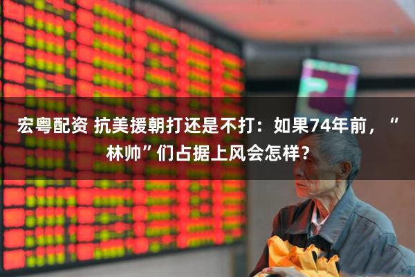宏粤配资 抗美援朝打还是不打：如果74年前，“林帅”们占据上风会怎样？