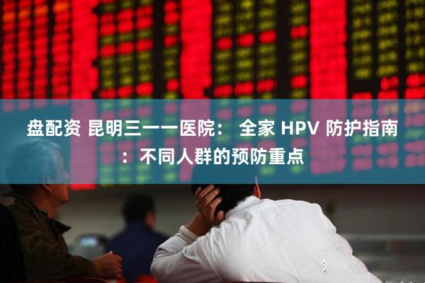 盘配资 昆明三一一医院: 全家 HPV 防护指南:不同人群的预防重点