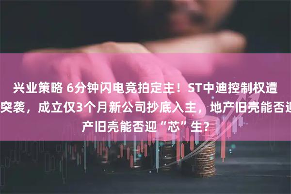 兴业策略 6分钟闪电竞拍定主！ST中迪控制权遭“三盲”式突袭，成立仅3个月新公司抄底入主，地产旧壳能否迎“芯”生？